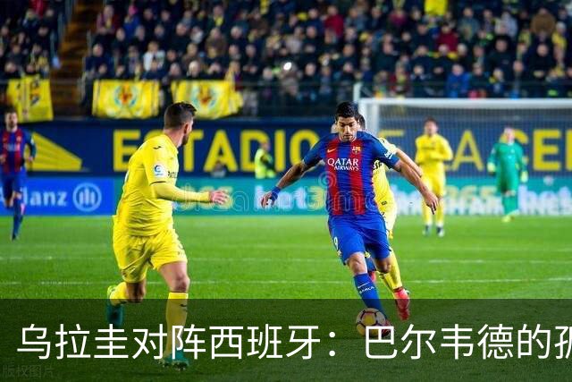 乌拉圭对阵西班牙：巴尔韦德的孤独之旅，首发11人中仅他一人效力西甲！